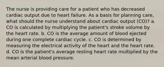 The nurse is providing care for a patient who has decreased <a href='https://www.questionai.com/knowledge/kyxUJGvw35-cardiac-output' class='anchor-knowledge'>cardiac output</a> due to heart failure. As a basis for planning care, what should the nurse understand about cardiac output (CO)? a. CO is calculated by multiplying the patient's stroke volume by <a href='https://www.questionai.com/knowledge/kya8ocqc6o-the-heart' class='anchor-knowledge'>the heart</a> rate. b. CO is the average amount of blood ejected during one complete cardiac cycle. c. CO is determined by measuring the electrical activity of the heart and the heart rate. d. CO is the patient's average resting heart rate multiplied by the mean arterial <a href='https://www.questionai.com/knowledge/kD0HacyPBr-blood-pressure' class='anchor-knowledge'>blood pressure</a>.