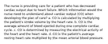 The nurse is providing care for a patient who has decreased cardiac output due to heart failure. Which information would the nurse need to understand about cardiac output (CO) when developing the plan of care? a. CO is calculated by multiplying the patient's stroke volume by the heart rate. b. CO is the average amount of blood ejected during one complete cardiac cycle. c. CO is determined by measuring the electrical activity of the heart and the heart rate. d. CO is the patient's average resting heart rate multiplied by the mean arterial blood pressure.