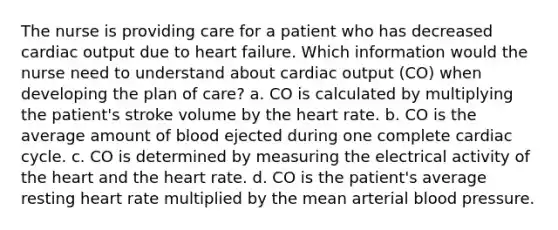 The nurse is providing care for a patient who has decreased cardiac output due to heart failure. Which information would the nurse need to understand about cardiac output (CO) when developing the plan of care? a. CO is calculated by multiplying the patient's stroke volume by the heart rate. b. CO is the average amount of blood ejected during one complete cardiac cycle. c. CO is determined by measuring the electrical activity of the heart and the heart rate. d. CO is the patient's average resting heart rate multiplied by the mean arterial blood pressure.