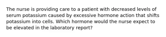 The nurse is providing care to a patient with decreased levels of serum potassium caused by excessive hormone action that shifts potassium into cells. Which hormone would the nurse expect to be elevated in the laboratory report?