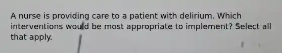 A nurse is providing care to a patient with delirium. Which interventions would be most appropriate to implement? Select all that apply.