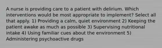 A nurse is providing care to a patient with delirium. Which interventions would be most appropriate to implement? Select all that apply. 1) Providing a calm, quiet environment 2) Keeping the patient awake as much as possible 3) Supervising nutritional intake 4) Using familiar cues about the environment 5) Administering psychoactive drugs