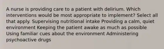 A nurse is providing care to a patient with delirium. Which interventions would be most appropriate to implement? Select all that apply. Supervising nutritional intake Providing a calm, quiet environment Keeping the patient awake as much as possible Using familiar cues about the environment Administering psychoactive drugs