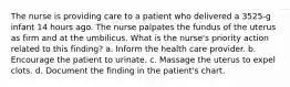 The nurse is providing care to a patient who delivered a 3525-g infant 14 hours ago. The nurse palpates the fundus of the uterus as firm and at the umbilicus. What is the nurse's priority action related to this finding? a. Inform the health care provider. b. Encourage the patient to urinate. c. Massage the uterus to expel clots. d. Document the finding in the patient's chart.