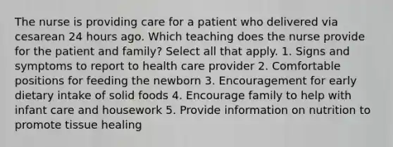 The nurse is providing care for a patient who delivered via cesarean 24 hours ago. Which teaching does the nurse provide for the patient and family? Select all that apply. 1. Signs and symptoms to report to health care provider 2. Comfortable positions for feeding the newborn 3. Encouragement for early dietary intake of solid foods 4. Encourage family to help with infant care and housework 5. Provide information on nutrition to promote tissue healing