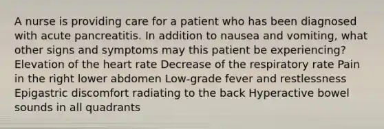 A nurse is providing care for a patient who has been diagnosed with acute pancreatitis. In addition to nausea and vomiting, what other signs and symptoms may this patient be experiencing? Elevation of the heart rate Decrease of the respiratory rate Pain in the right lower abdomen Low-grade fever and restlessness Epigastric discomfort radiating to the back Hyperactive bowel sounds in all quadrants