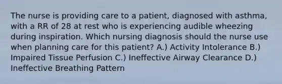 The nurse is providing care to a patient, diagnosed with asthma, with a RR of 28 at rest who is experiencing audible wheezing during inspiration. Which nursing diagnosis should the nurse use when planning care for this patient? A.) Activity Intolerance B.) Impaired Tissue Perfusion C.) Ineffective Airway Clearance D.) Ineffective Breathing Pattern