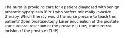 The nurse is providing care for a patient diagnosed with benign prostatic hyperplasia (BPH) who prefers minimally invasive therapy. Which therapy would the nurse prepare to teach this patient? Open prostatectomy Laser enucleation of the prostate Transurethral resection of the prostate (TURP) Transurethral incision of the prostate (TUIP)