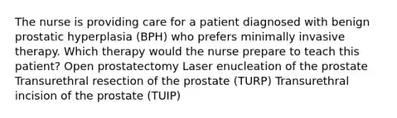 The nurse is providing care for a patient diagnosed with benign prostatic hyperplasia (BPH) who prefers minimally invasive therapy. Which therapy would the nurse prepare to teach this patient? Open prostatectomy Laser enucleation of the prostate Transurethral resection of the prostate (TURP) Transurethral incision of the prostate (TUIP)