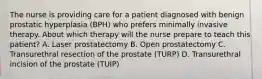 The nurse is providing care for a patient diagnosed with benign prostatic hyperplasia (BPH) who prefers minimally invasive therapy. About which therapy will the nurse prepare to teach this patient? A. Laser prostatectomy B. Open prostatectomy C. Transurethral resection of the prostate (TURP) D. Transurethral incision of the prostate (TUIP)