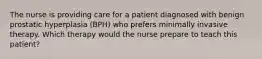 The nurse is providing care for a patient diagnosed with benign prostatic hyperplasia (BPH) who prefers minimally invasive therapy. Which therapy would the nurse prepare to teach this patient?