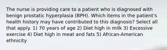 The nurse is providing care to a patient who is diagnosed with benign prostatic hyperplasia (BPH). Which items in the patient's health history may have contributed to this diagnosis? Select all that apply. 1) 70 years of age 2) Diet high in milk 3) Excessive exercise 4) Diet high in meat and fats 5) African-American ethnicity