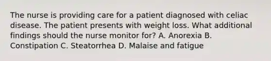 The nurse is providing care for a patient diagnosed with celiac disease. The patient presents with weight loss. What additional findings should the nurse monitor for? A. Anorexia B. Constipation C. Steatorrhea D. Malaise and fatigue