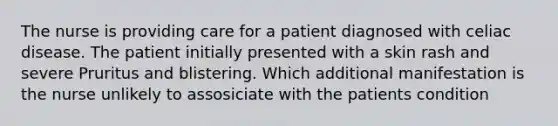 The nurse is providing care for a patient diagnosed with celiac disease. The patient initially presented with a skin rash and severe Pruritus and blistering. Which additional manifestation is the nurse unlikely to assosiciate with the patients condition