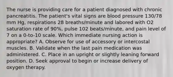 The nurse is providing care for a patient diagnosed with chronic pancreatitis. The patient's vital signs are blood pressure 130/78 mm Hg, respirations 28 breaths/minute and labored with O2 saturation rate of 90%, pulse 102 beats/minute, and pain level of 7 on a 0-to-10 scale. Which immediate nursing action is appropriate? A. Observe for use of accessory or intercostal muscles. B. Validate when the last pain medication was administered. C. Place in an upright or slightly leaning forward position. D. Seek approval to begin or increase delivery of oxygen therapy.