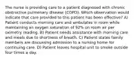 The nurse is providing care to a patient diagnosed with chronic obstructive pulmonary disease (COPD). Which observation would indicate that care provided to this patient has been effective? A) Patient conducts morning care and ambulates in room while maintaining an oxygen saturation of 92% on room air per oximetry reading. B) Patient needs assistance with morning care and meals due to shortness of breath. C) Patient states family members are discussing admission to a nursing home for continuing care. D) Patient leaves hospital unit to smoke outside four times a day.