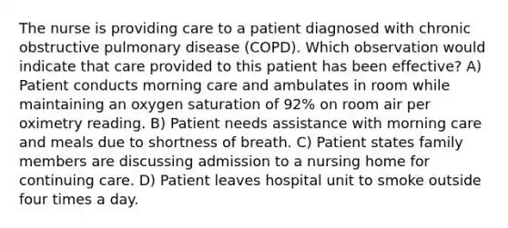 The nurse is providing care to a patient diagnosed with chronic obstructive pulmonary disease (COPD). Which observation would indicate that care provided to this patient has been effective? A) Patient conducts morning care and ambulates in room while maintaining an oxygen saturation of 92% on room air per oximetry reading. B) Patient needs assistance with morning care and meals due to shortness of breath. C) Patient states family members are discussing admission to a nursing home for continuing care. D) Patient leaves hospital unit to smoke outside four times a day.