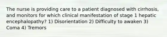 The nurse is providing care to a patient diagnosed with cirrhosis, and monitors for which clinical manifestation of stage 1 hepatic encephalopathy? 1) Disorientation 2) Difficulty to awaken 3) Coma 4) Tremors