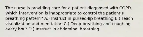 The nurse is providing care for a patient diagnosed with COPD. Which intervention is inappropriate to control the patient's breathing pattern? A.) Instruct in pursed-lip breathing B.) Teach visualization and meditation C.) Deep breathing and coughing every hour D.) Instruct in abdominal breathing