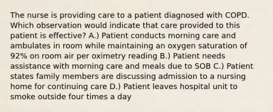 The nurse is providing care to a patient diagnosed with COPD. Which observation would indicate that care provided to this patient is effective? A.) Patient conducts morning care and ambulates in room while maintaining an oxygen saturation of 92% on room air per oximetry reading B.) Patient needs assistance with morning care and meals due to SOB C.) Patient states family members are discussing admission to a nursing home for continuing care D.) Patient leaves hospital unit to smoke outside four times a day