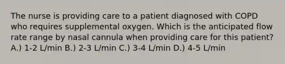 The nurse is providing care to a patient diagnosed with COPD who requires supplemental oxygen. Which is the anticipated flow rate range by nasal cannula when providing care for this patient? A.) 1-2 L/min B.) 2-3 L/min C.) 3-4 L/min D.) 4-5 L/min