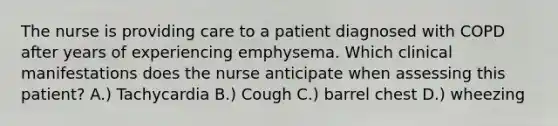 The nurse is providing care to a patient diagnosed with COPD after years of experiencing emphysema. Which clinical manifestations does the nurse anticipate when assessing this patient? A.) Tachycardia B.) Cough C.) barrel chest D.) wheezing