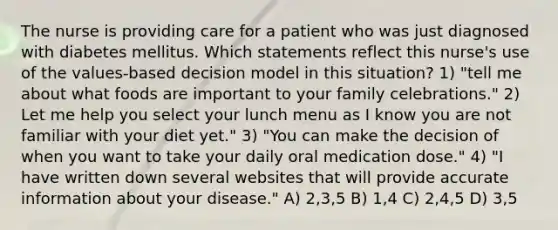 The nurse is providing care for a patient who was just diagnosed with diabetes mellitus. Which statements reflect this nurse's use of the values-based decision model in this situation? 1) "tell me about what foods are important to your family celebrations." 2) Let me help you select your lunch menu as I know you are not familiar with your diet yet." 3) "You can make the decision of when you want to take your daily oral medication dose." 4) "I have written down several websites that will provide accurate information about your disease." A) 2,3,5 B) 1,4 C) 2,4,5 D) 3,5