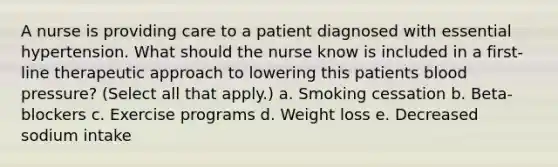 A nurse is providing care to a patient diagnosed with essential hypertension. What should the nurse know is included in a first-line therapeutic approach to lowering this patients blood pressure? (Select all that apply.) a. Smoking cessation b. Beta-blockers c. Exercise programs d. Weight loss e. Decreased sodium intake