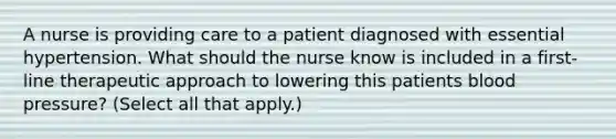 A nurse is providing care to a patient diagnosed with essential hypertension. What should the nurse know is included in a first-line therapeutic approach to lowering this patients blood pressure? (Select all that apply.)