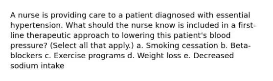 A nurse is providing care to a patient diagnosed with essential hypertension. What should the nurse know is included in a first-line therapeutic approach to lowering this patient's blood pressure? (Select all that apply.) a. Smoking cessation b. Beta-blockers c. Exercise programs d. Weight loss e. Decreased sodium intake