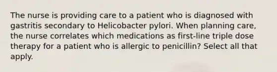 The nurse is providing care to a patient who is diagnosed with gastritis secondary to Helicobacter pylori. When planning care, the nurse correlates which medications as first-line triple dose therapy for a patient who is allergic to penicillin? Select all that apply.