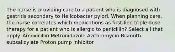 The nurse is providing care to a patient who is diagnosed with gastritis secondary to Helicobacter pylori. When planning care, the nurse correlates which medications as first-line triple dose therapy for a patient who is allergic to penicillin? Select all that apply. Amoxicillin Metronidazole Azithromycin Bismuth subsalicylate Proton pump inhibitor