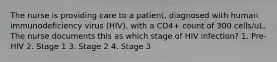 The nurse is providing care to a patient, diagnosed with human immunodeficiency virus (HIV), with a CD4+ count of 300 cells/uL. The nurse documents this as which stage of HIV infection? 1. Pre-HIV 2. Stage 1 3. Stage 2 4. Stage 3