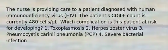 The nurse is providing care to a patient diagnosed with human immunodeficiency virus (HIV). The patient's CD4+ count is currently 480 cells/μL. Which complication is this patient at risk for developing? 1. Toxoplasmosis 2. Herpes zoster virus 3. Pneumocystis carinii pneumonia (PCP) 4. Severe bacterial infection