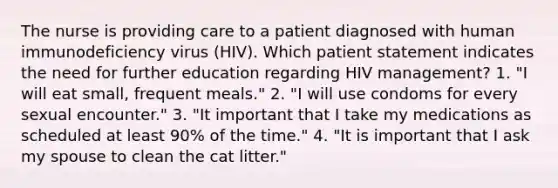 The nurse is providing care to a patient diagnosed with human immunodeficiency virus (HIV). Which patient statement indicates the need for further education regarding HIV management? 1. "I will eat small, frequent meals." 2. "I will use condoms for every sexual encounter." 3. "It important that I take my medications as scheduled at least 90% of the time." 4. "It is important that I ask my spouse to clean the cat litter."