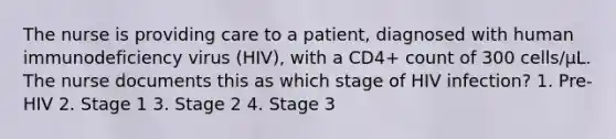 The nurse is providing care to a patient, diagnosed with human immunodeficiency virus (HIV), with a CD4+ count of 300 cells/μL. The nurse documents this as which stage of HIV infection? 1. Pre-HIV 2. Stage 1 3. Stage 2 4. Stage 3