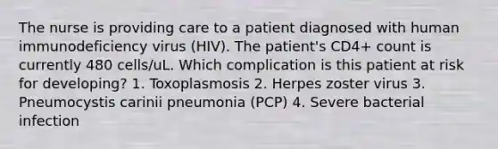 The nurse is providing care to a patient diagnosed with human immunodeficiency virus (HIV). The patient's CD4+ count is currently 480 cells/uL. Which complication is this patient at risk for developing? 1. Toxoplasmosis 2. Herpes zoster virus 3. Pneumocystis carinii pneumonia (PCP) 4. Severe bacterial infection