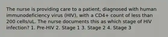 The nurse is providing care to a patient, diagnosed with human immunodeficiency virus (HIV), with a CD4+ count of less than 200 cells/uL. The nurse documents this as which stage of HIV infection? 1. Pre-HIV 2. Stage 1 3. Stage 2 4. Stage 3