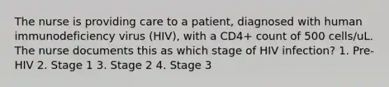 The nurse is providing care to a patient, diagnosed with human immunodeficiency virus (HIV), with a CD4+ count of 500 cells/uL. The nurse documents this as which stage of HIV infection? 1. Pre-HIV 2. Stage 1 3. Stage 2 4. Stage 3