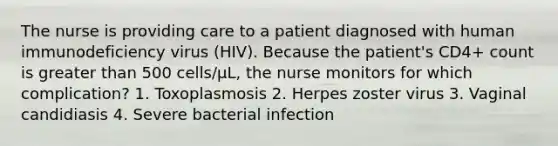 The nurse is providing care to a patient diagnosed with human immunodeficiency virus (HIV). Because the patient's CD4+ count is greater than 500 cells/μL, the nurse monitors for which complication? 1. Toxoplasmosis 2. Herpes zoster virus 3. Vaginal candidiasis 4. Severe bacterial infection