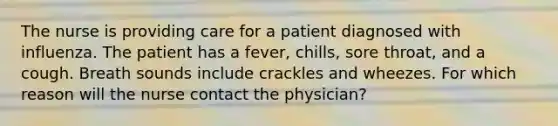 The nurse is providing care for a patient diagnosed with influenza. The patient has a fever, chills, sore throat, and a cough. Breath sounds include crackles and wheezes. For which reason will the nurse contact the physician?