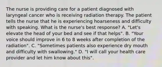 The nurse is providing care for a patient diagnosed with laryngeal cancer who is receiving radiation therapy. The patient tells the nurse that he is experiencing hoarseness and difficulty with speaking. What is the nurse's best response? A. "Let's elevate the head of your bed and see if that helps". B. "Your voice should improve in 6 to 8 weeks after completion of the radiation". C. "Sometimes patients also experience dry mouth and difficulty with swallowing." D. "I will call your health care provider and let him know about this".