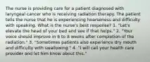 The nurse is providing care for a patient diagnosed with laryngeal cancer who is receiving radiation therapy. The patient tells the nurse that he is experiencing hoarseness and difficulty with speaking. What is the nurse's best response? 1. "Let's elevate the head of your bed and see if that helps." 2. "Your voice should improve in 6 to 8 weeks after completion of the radiation." 3. "Sometimes patients also experience dry mouth and difficulty with swallowing." 4. "I will call your health care provider and let him know about this."