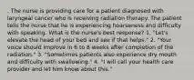 . The nurse is providing care for a patient diagnosed with laryngeal cancer who is receiving radiation therapy. The patient tells the nurse that he is experiencing hoarseness and difficulty with speaking. What is the nurse's best response? 1. "Let's elevate the head of your bed and see if that helps." 2. "Your voice should improve in 6 to 8 weeks after completion of the radiation." 3. "Sometimes patients also experience dry mouth and difficulty with swallowing." 4. "I will call your health care provider and let him know about this."