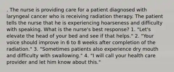 . The nurse is providing care for a patient diagnosed with laryngeal cancer who is receiving radiation therapy. The patient tells the nurse that he is experiencing hoarseness and difficulty with speaking. What is the nurse's best response? 1. "Let's elevate the head of your bed and see if that helps." 2. "Your voice should improve in 6 to 8 weeks after completion of the radiation." 3. "Sometimes patients also experience dry mouth and difficulty with swallowing." 4. "I will call your health care provider and let him know about this."