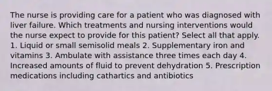 The nurse is providing care for a patient who was diagnosed with liver failure. Which treatments and nursing interventions would the nurse expect to provide for this patient? Select all that apply. 1. Liquid or small semisolid meals 2. Supplementary iron and vitamins 3. Ambulate with assistance three times each day 4. Increased amounts of fluid to prevent dehydration 5. Prescription medications including cathartics and antibiotics