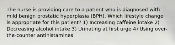 The nurse is providing care to a patient who is diagnosed with mild benign prostatic hyperplasia (BPH). Which lifestyle change is appropriate for this patient? 1) Increasing caffeine intake 2) Decreasing alcohol intake 3) Urinating at first urge 4) Using over-the-counter antihistamines