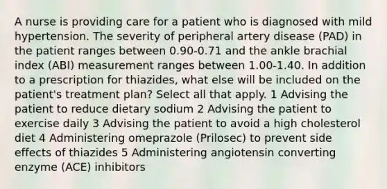 A nurse is providing care for a patient who is diagnosed with mild hypertension. The severity of peripheral artery disease (PAD) in the patient ranges between 0.90-0.71 and the ankle brachial index (ABI) measurement ranges between 1.00-1.40. In addition to a prescription for thiazides, what else will be included on the patient's treatment plan? Select all that apply. 1 Advising the patient to reduce dietary sodium 2 Advising the patient to exercise daily 3 Advising the patient to avoid a high cholesterol diet 4 Administering omeprazole (Prilosec) to prevent side effects of thiazides 5 Administering angiotensin converting enzyme (ACE) inhibitors