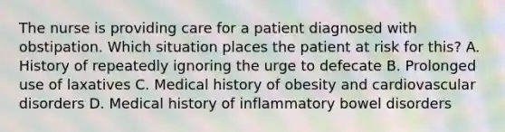 The nurse is providing care for a patient diagnosed with obstipation. Which situation places the patient at risk for this? A. History of repeatedly ignoring the urge to defecate B. Prolonged use of laxatives C. Medical history of obesity and cardiovascular disorders D. Medical history of inflammatory bowel disorders