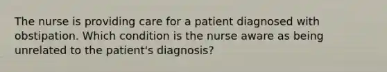 The nurse is providing care for a patient diagnosed with obstipation. Which condition is the nurse aware as being unrelated to the patient's diagnosis?